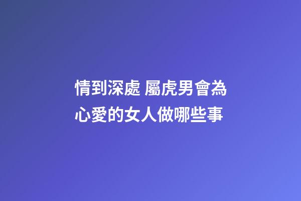 情到深處 屬虎男會為心愛的女人做哪些事